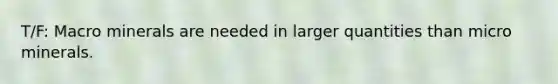 T/F: Macro minerals are needed in larger quantities than micro minerals.