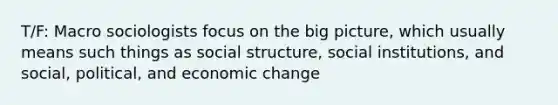 T/F: Macro sociologists focus on the big picture, which usually means such things as social structure, social institutions, and social, political, and economic change