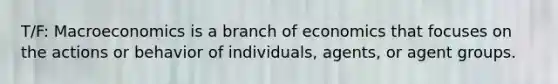 T/F: Macroeconomics is a branch of economics that focuses on the actions or behavior of individuals, agents, or agent groups.