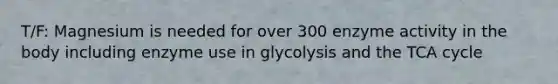 T/F: Magnesium is needed for over 300 enzyme activity in the body including enzyme use in glycolysis and the TCA cycle