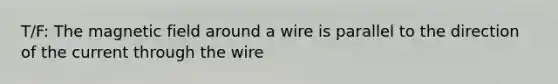 T/F: The magnetic field around a wire is parallel to the direction of the current through the wire