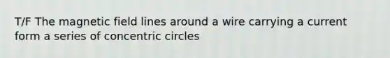 T/F The magnetic field lines around a wire carrying a current form a series of concentric circles