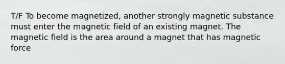 T/F To become magnetized, another strongly magnetic substance must enter the magnetic field of an existing magnet. The magnetic field is the area around a magnet that has magnetic force