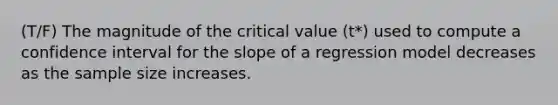 (T/F) The magnitude of the critical value (t*) used to compute a confidence interval for the slope of a regression model decreases as the sample size increases.