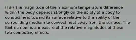 (T/F) The magnitude of the maximum temperature difference within the body depends strongly on the ability of a body to conduct heat toward its surface relative to the ability of the surrounding medium to convect heat away from the surface. The Biot number is a measure of the relative magnitudes of these two competing effects.