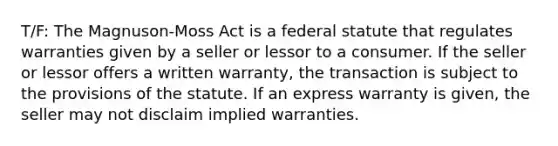 T/F: The Magnuson-Moss Act is a federal statute that regulates warranties given by a seller or lessor to a consumer. If the seller or lessor offers a written warranty, the transaction is subject to the provisions of the statute. If an express warranty is given, the seller may not disclaim implied warranties.