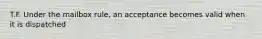 T.F. Under the mailbox rule, an acceptance becomes valid when it is dispatched