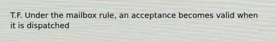 T.F. Under the mailbox rule, an acceptance becomes valid when it is dispatched