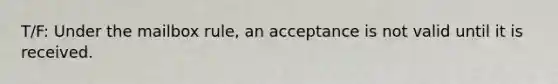 T/F: Under the mailbox rule, an acceptance is not valid until it is received.