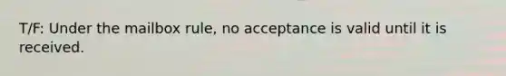 T/F: Under the mailbox rule, no acceptance is valid until it is received.