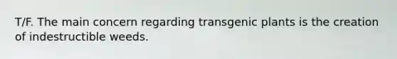 T/F. The main concern regarding transgenic plants is the creation of indestructible weeds.