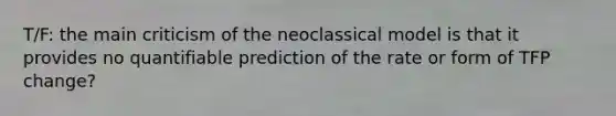 T/F: the main criticism of the neoclassical model is that it provides no quantifiable prediction of the rate or form of TFP change?