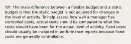 T/F: The main difference between a flexible budget and a static budget is that the static budget is not adjusted for changes in the level of activity. To help assess how well a manager has controlled costs, actual costs should be compared to what the costs should have been for the actual level of activity. Fixed costs should usually be included in performance reports because fixed costs are generally controllable.