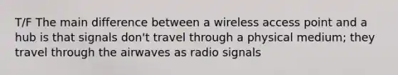 T/F The main difference between a wireless access point and a hub is that signals don't travel through a physical medium; they travel through the airwaves as radio signals