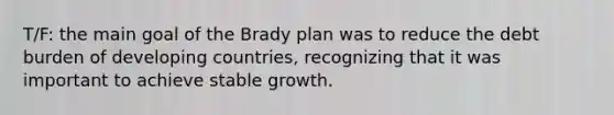 T/F: the main goal of the Brady plan was to reduce the debt burden of developing countries, recognizing that it was important to achieve stable growth.