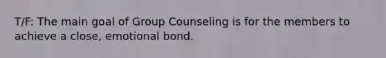 T/F: The main goal of Group Counseling is for the members to achieve a close, emotional bond.