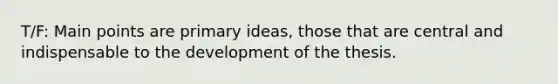 T/F: Main points are primary ideas, those that are central and indispensable to the development of the thesis.