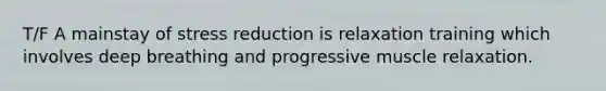 T/F A mainstay of stress reduction is relaxation training which involves deep breathing and progressive muscle relaxation.
