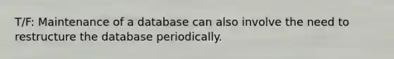 T/F: Maintenance of a database can also involve the need to restructure the database periodically.