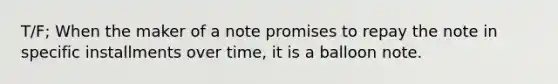 T/F; When the maker of a note promises to repay the note in specific installments over time, it is a balloon note.