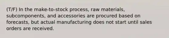 (T/F) In the make-to-stock process, raw materials, subcomponents, and accessories are procured based on forecasts, but actual manufacturing does not start until sales orders are received.