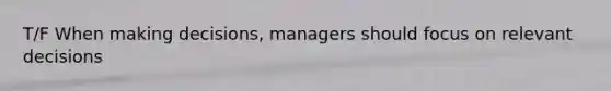 T/F When making decisions, managers should focus on relevant decisions