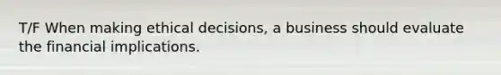 T/F When making ethical decisions, a business should evaluate the financial implications.