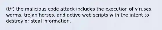 (t/f) the malicious code attack includes the execution of viruses, worms, trojan horses, and active web scripts with the intent to destroy or steal information.