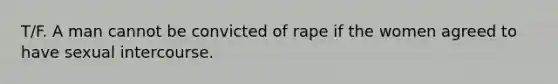 T/F. A man cannot be convicted of rape if the women agreed to have sexual intercourse.