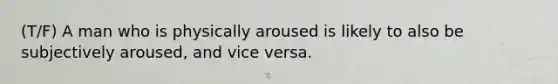 (T/F) A man who is physically aroused is likely to also be subjectively aroused, and vice versa.