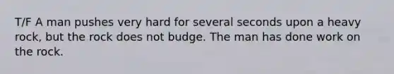 T/F A man pushes very hard for several seconds upon a heavy rock, but the rock does not budge. The man has done work on the rock.