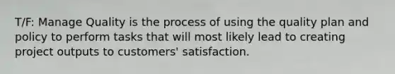 T/F: Manage Quality is the process of using the quality plan and policy to perform tasks that will most likely lead to creating project outputs to customers' satisfaction.