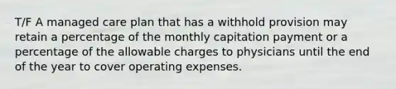 T/F A managed care plan that has a withhold provision may retain a percentage of the monthly capitation payment or a percentage of the allowable charges to physicians until the end of the year to cover operating expenses.