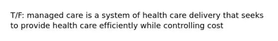 T/F: managed care is a system of health care delivery that seeks to provide health care efficiently while controlling cost