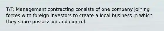 T/F: Management contracting consists of one company joining forces with foreign investors to create a local business in which they share possession and control.