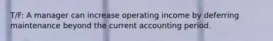 T/F: A manager can increase operating income by deferring maintenance beyond the current accounting period.