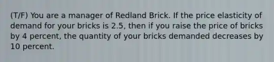 (T/F) You are a manager of Redland Brick. If the price elasticity of demand for your bricks is​ 2.5, then if you raise the price of bricks by 4​ percent, the quantity of your bricks demanded decreases by 10 percent.