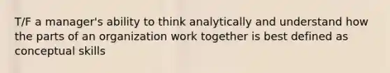 T/F a manager's ability to think analytically and understand how the parts of an organization work together is best defined as conceptual skills