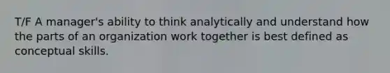 T/F A manager's ability to think analytically and understand how the parts of an organization work together is best defined as conceptual skills.