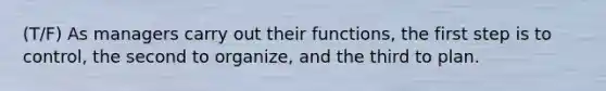 (T/F) As managers carry out their functions, the first step is to control, the second to organize, and the third to plan.