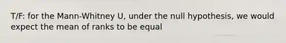 T/F: for the Mann-Whitney U, under the null hypothesis, we would expect the mean of ranks to be equal