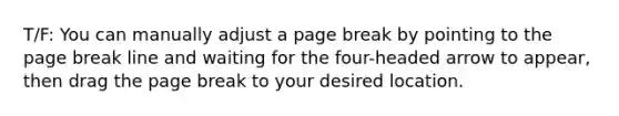 T/F: You can manually adjust a page break by pointing to the page break line and waiting for the four-headed arrow to appear, then drag the page break to your desired location.