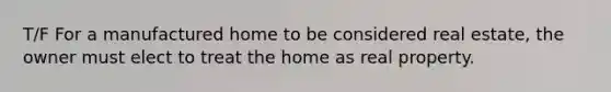 T/F For a manufactured home to be considered real estate, the owner must elect to treat the home as real property.
