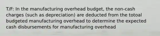 T/F: In the manufacturing overhead budget, the non-cash charges (such as depreciation) are deducted from the totoal budgeted manufacturing overhead to determine the expected cash disbursements for manufacturing overhead