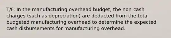 T/F: In the manufacturing overhead budget, the non-cash charges (such as depreciation) are deducted from the total budgeted manufacturing overhead to determine the expected cash disbursements for manufacturing overhead.