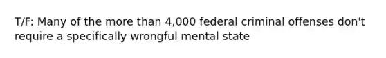 T/F: Many of the more than 4,000 federal criminal offenses don't require a specifically wrongful mental state