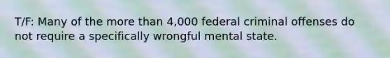 T/F: Many of the more than 4,000 federal criminal offenses do not require a specifically wrongful mental state.