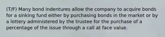 (T/F) Many bond indentures allow the company to acquire bonds for a sinking fund either by purchasing bonds in the market or by a lottery administered by the trustee for the purchase of a percentage of the issue through a call at face value.