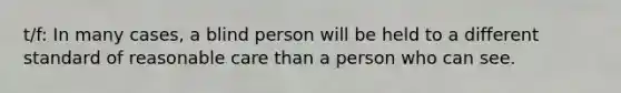 t/f: In many cases, a blind person will be held to a different standard of reasonable care than a person who can see.