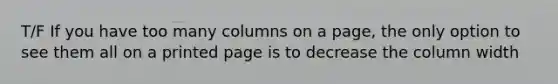 T/F If you have too many columns on a page, the only option to see them all on a printed page is to decrease the column width